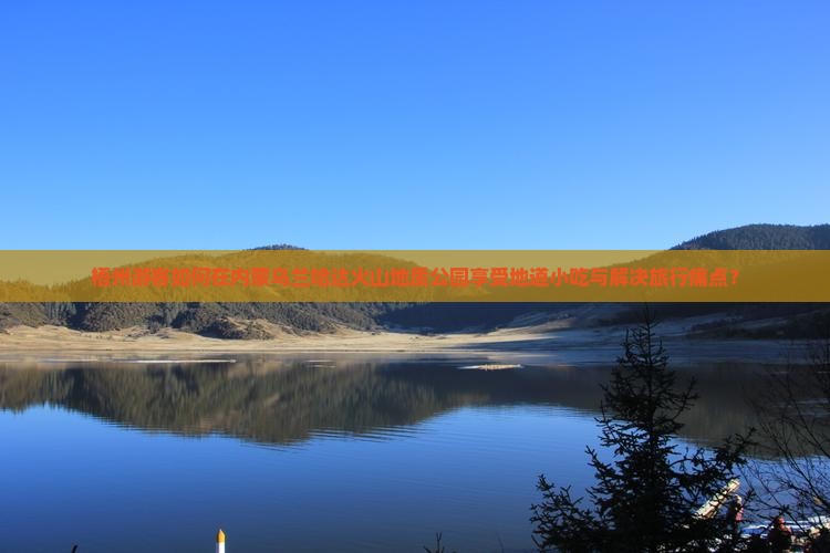 梧州游客如何在内蒙乌兰哈达火山地质公园享受地道小吃与解决旅行痛点？