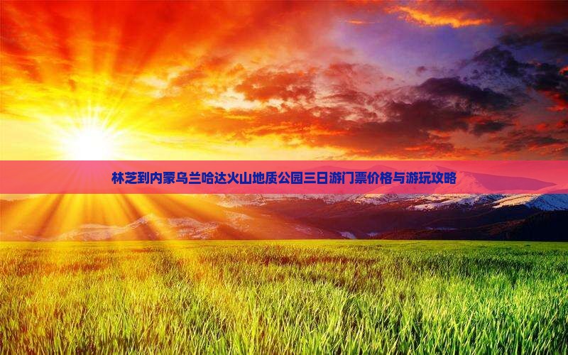 林芝到内蒙乌兰哈达火山地质公园三日游门票价格与游玩攻略