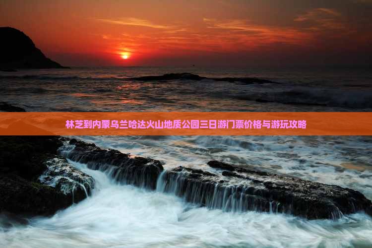林芝到内蒙乌兰哈达火山地质公园三日游门票价格与游玩攻略
