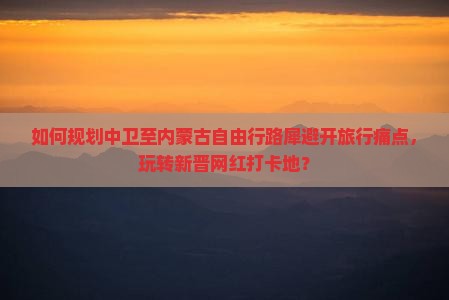 如何规划中卫至内蒙古自由行路犀避开旅行痛点，玩转新晋网红打卡地？
