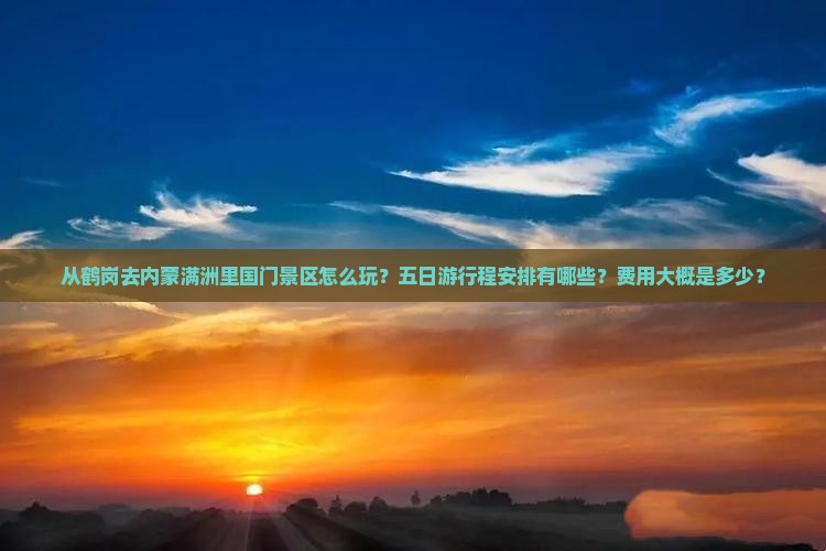 从鹤岗去内蒙满洲里国门景区怎么玩？五日游行程安排有哪些？费用大概是多少？