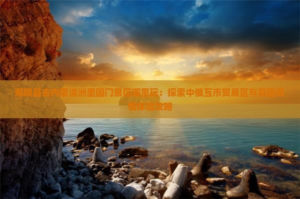 鄢陵县去内蒙满洲里国门景区哪里玩：探索中俄互市贸易区与异国风情体验攻略