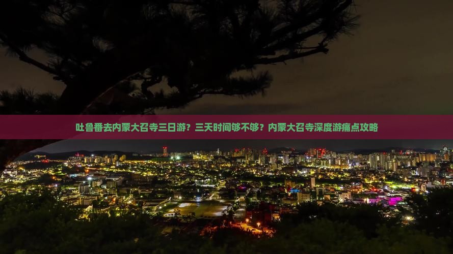 吐鲁番去内蒙大召寺三日游？三天时间够不够？内蒙大召寺深度游痛点攻略