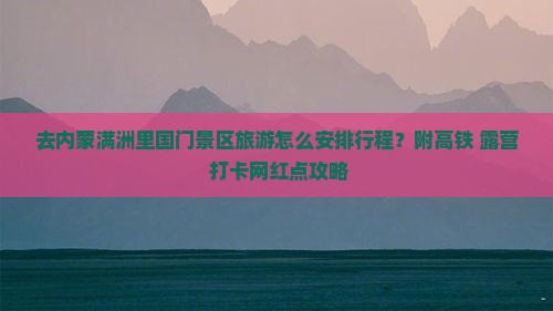 去内蒙满洲里国门景区旅游怎么安排行程？附高铁+露营+打卡网红点攻略