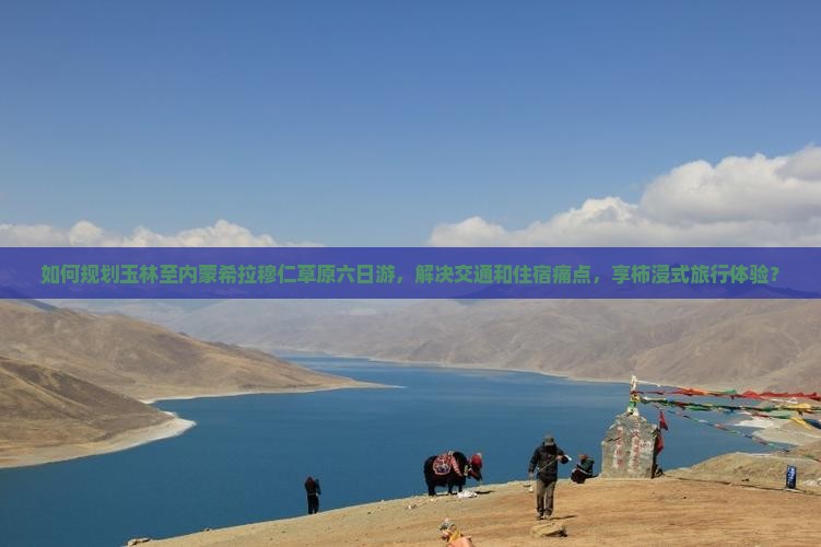 如何规划玉林至内蒙希拉穆仁草原六日游，解决交通和住宿痛点，享柿浸式旅行体验？