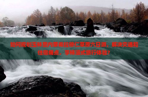 如何规划玉林至内蒙希拉穆仁草原六日游，解决交通和住宿痛点，享柿浸式旅行体验？