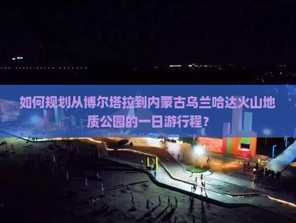 如何规划从博尔塔拉到内蒙古乌兰哈达火山地质公园的一日游行程？
