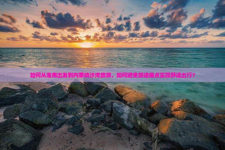如何从淮南出发到内蒙响沙湾旅游，如何避免旅途痛点实现舒适出行？