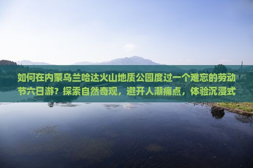 如何在内蒙乌兰哈达火山地质公园度过一个难忘的劳动节六日游？探索自然奇观，避开人潮痛点，体验沉浸式旅行新风尚！