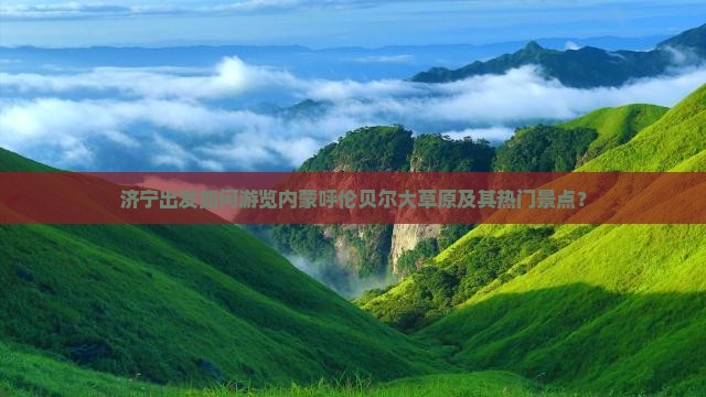 济宁出发如何游览内蒙呼伦贝尔大草原及其热门景点？
