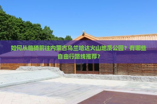 如何从临猗前往内蒙古乌兰哈达火山地质公园？有哪些自由行路线推荐？