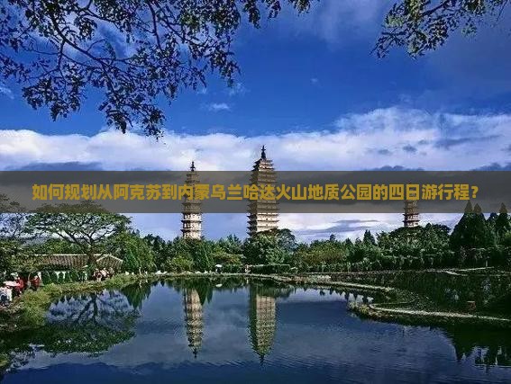 如何规划从阿克苏到内蒙乌兰哈达火山地质公园的四日游行程？