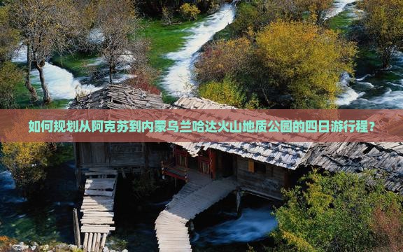 如何规划从阿克苏到内蒙乌兰哈达火山地质公园的四日游行程？