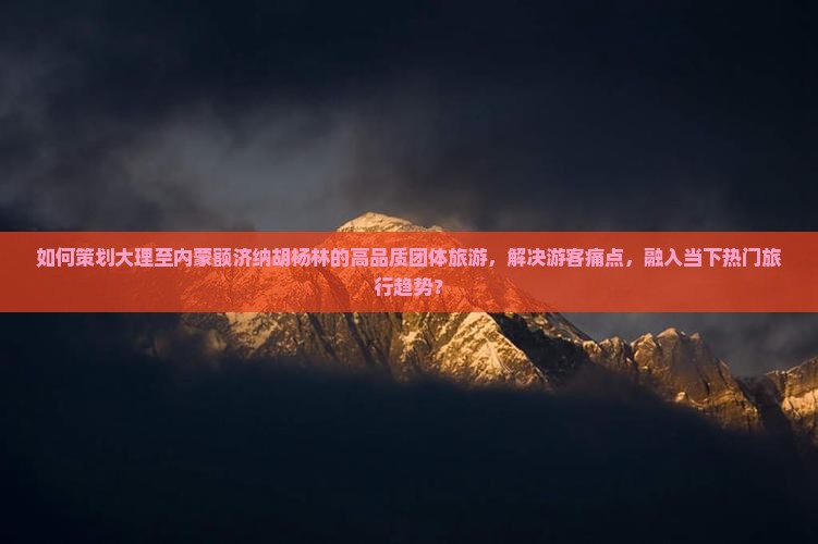 如何策划大理至内蒙额济纳胡杨林的高品质团体旅游，解决游客痛点，融入当下热门旅行趋势？