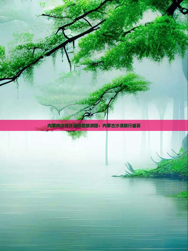 内蒙响沙湾沙漠探险旅游团：内蒙古沙漠旅行盛宴
