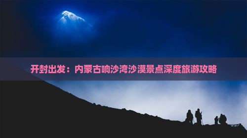 开封出发：内蒙古响沙湾沙漠景点深度旅游攻略