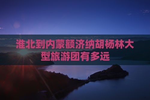淮北到内蒙额济纳胡杨林大型旅游团