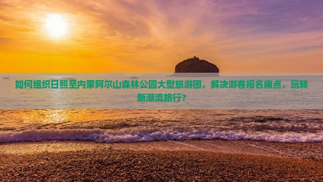如何组织日照至内蒙阿尔山森林公园大型旅游团，解决游客报名痛点，玩转新潮流旅行？