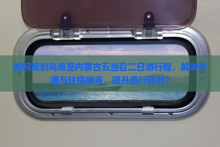 如何规划乌海至内蒙古五当召二日游行程，解决交通与住宿痛点，提升旅行体验？