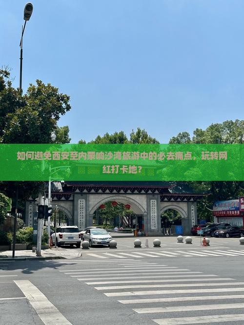 如何避免西安至内蒙响沙湾旅游中的必去痛点，玩转网红打卡地？