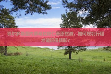 鄂尔多斯至内蒙希拉穆仁草原旅游，如何规划行程才能玩得精彩？