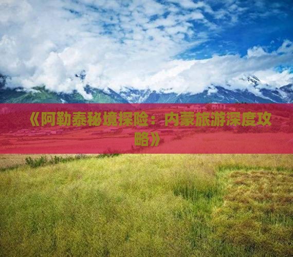 《阿勒泰秘境探险：内蒙旅游深度攻略》