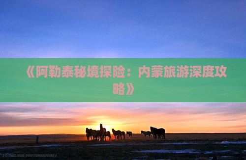 《阿勒泰秘境探险：内蒙旅游深度攻略》