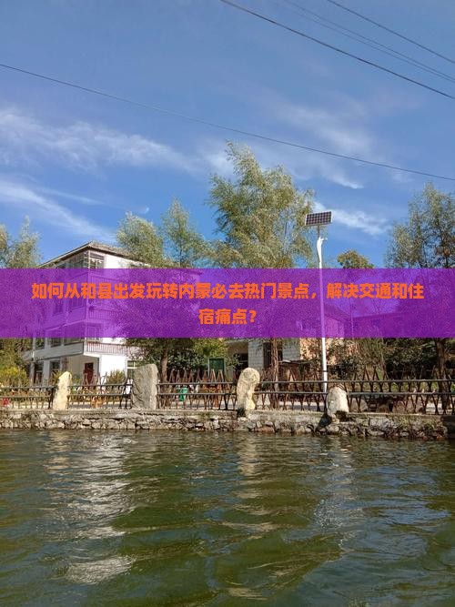 如何从和县出发玩转内蒙必去热门景点，解决交通和住宿痛点？