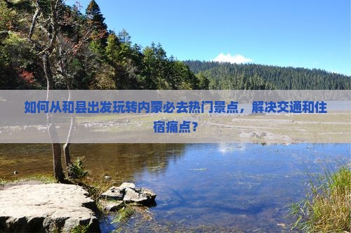 如何从和县出发玩转内蒙必去热门景点，解决交通和住宿痛点？