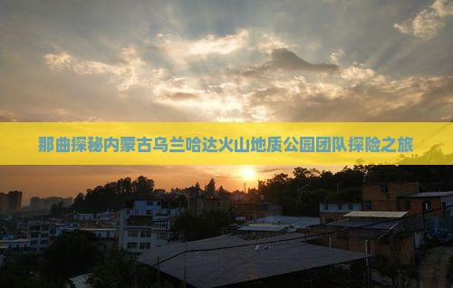那曲探秘内蒙古乌兰哈达火山地质公园团队探险之旅