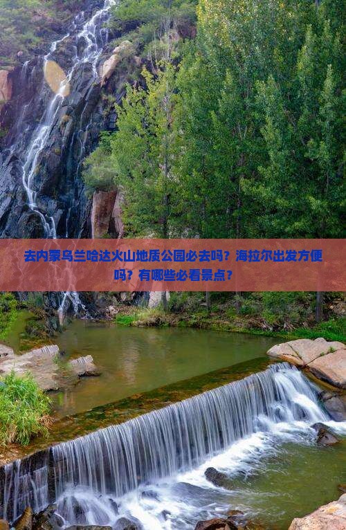 去内蒙乌兰哈达火山地质公园必去吗？海拉尔出发方便吗？有哪些必看景点？