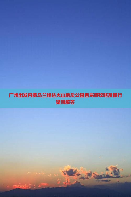 广州出发内蒙乌兰哈达火山地质公园自驾游攻略及旅行疑问解答