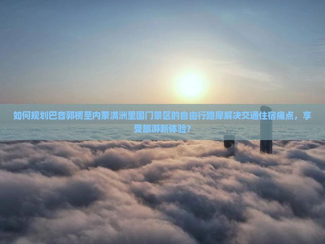 如何规划巴音郭楞至内蒙满洲里国门景区的自由行路犀解决交通住宿痛点，享受旅游新体验？