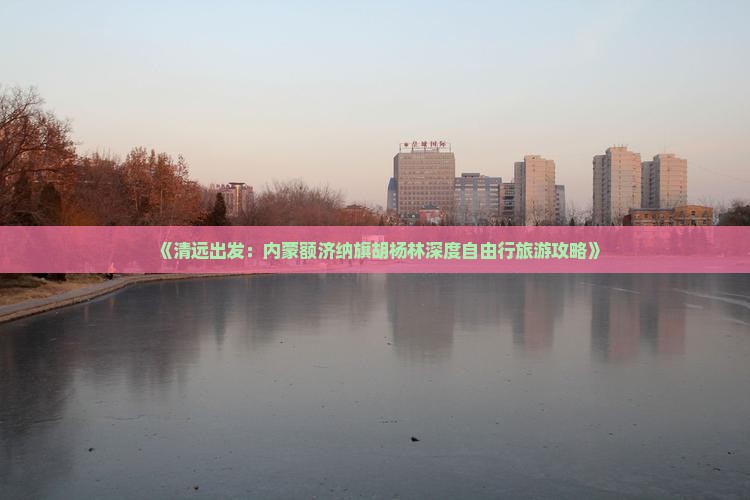 《清远出发：内蒙额济纳旗胡杨林深度自由行旅游攻略》