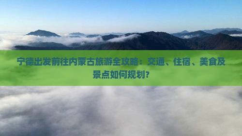 宁德出发前往内蒙古旅游全攻略：交通、住宿、美食及景点如何规划？