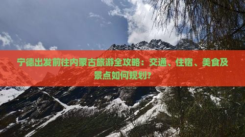 宁德出发前往内蒙古旅游全攻略：交通、住宿、美食及景点如何规划？