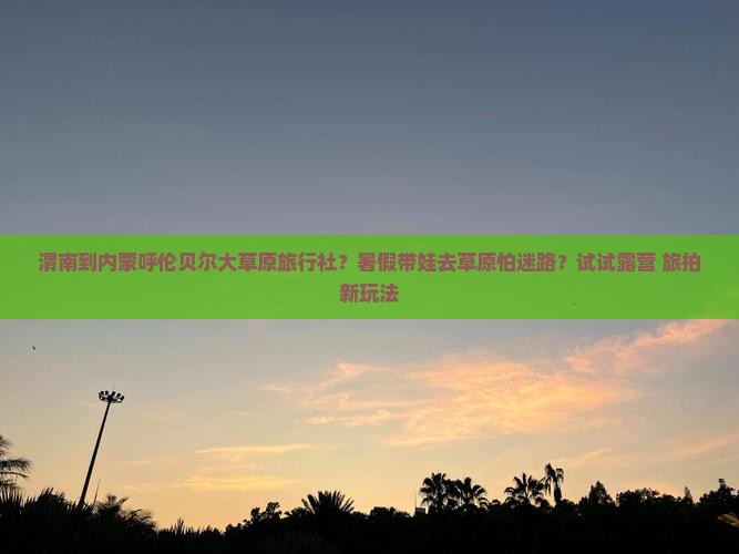 渭南到内蒙呼伦贝尔大草原旅行社？暑假带娃去草原怕迷路？试试露营+旅拍新玩法