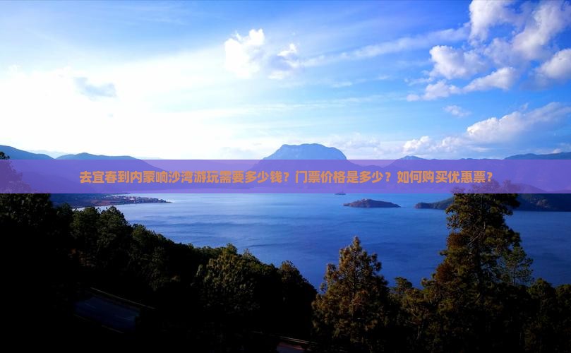 去宜春到内蒙响沙湾游玩需要多少钱？门票价格是多少？如何购买优惠票？
