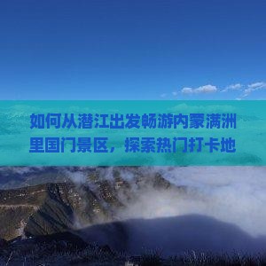 如何从潜江出发畅游内蒙满洲里国门景区，探索热门打卡地的游玩攻略与痛点解决方案？
