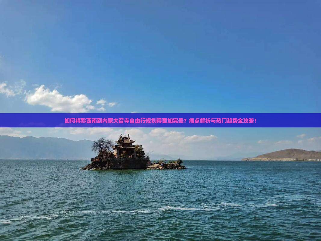 如何将黔西南到内蒙大召寺自由行规划得更加完美？痛点解析与热门趋势全攻略！