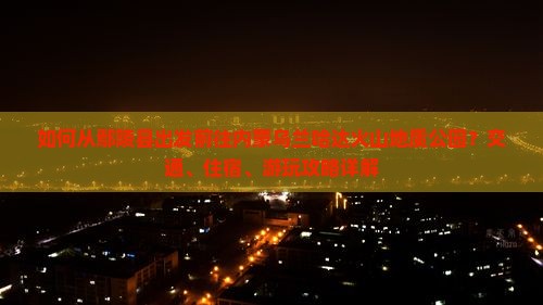 如何从鄢陵县出发前往内蒙乌兰哈达火山地质公园？交通、住宿、游玩攻略详解