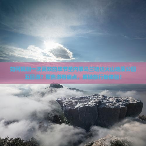 如何规划一次高效的毕节至内蒙乌兰哈达火山地质公园五日游？聚焦游客痛点，解锁旅行新体验！