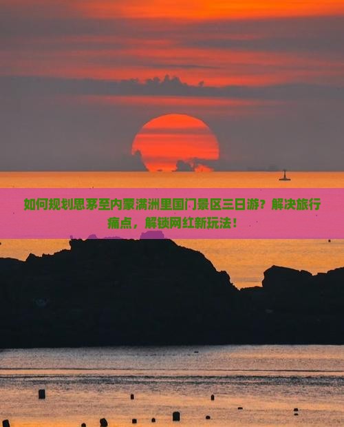如何规划思茅至内蒙满洲里国门景区三日游？解决旅行痛点，解锁网红新玩法！