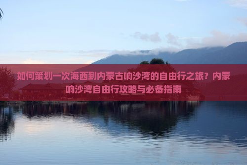 如何策划一次海西到内蒙古响沙湾的自由行之旅？内蒙响沙湾自由行攻略与必备指南