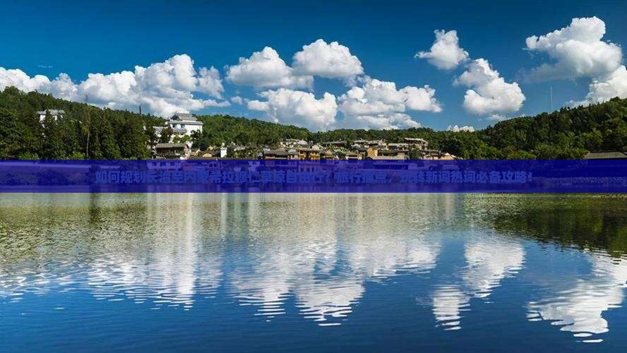 如何规划长治至内蒙希拉穆仁草原自由行？旅行痛点，玩转新词热词必备攻略！