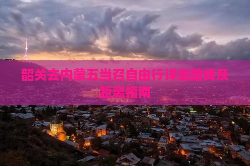 韶关去内蒙五当召自由行详细路线及距离指南