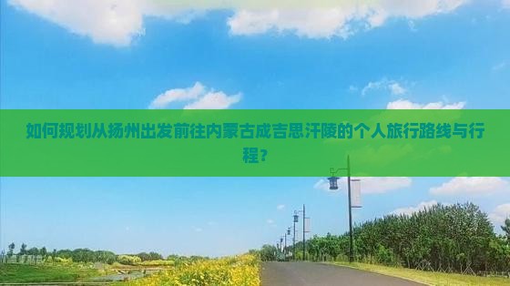 如何规划从扬州出发前往内蒙古成吉思汗陵的个人旅行路线与行程？
