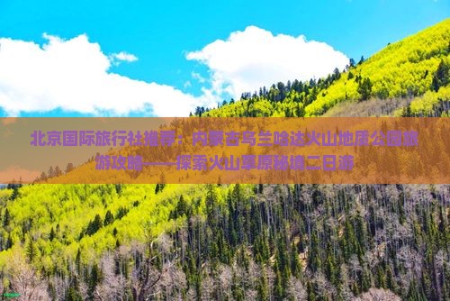 北京国际旅行社推荐：内蒙古乌兰哈达火山地质公园旅游攻略——探索火山草原秘境二日游