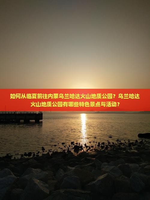 如何从临夏前往内蒙乌兰哈达火山地质公园？乌兰哈达火山地质公园有哪些特色景点与活动？