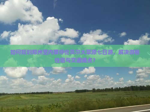 如何规划郑州至内蒙呼伦贝尔大草原七日游，解决游客住宿与交通痛点？